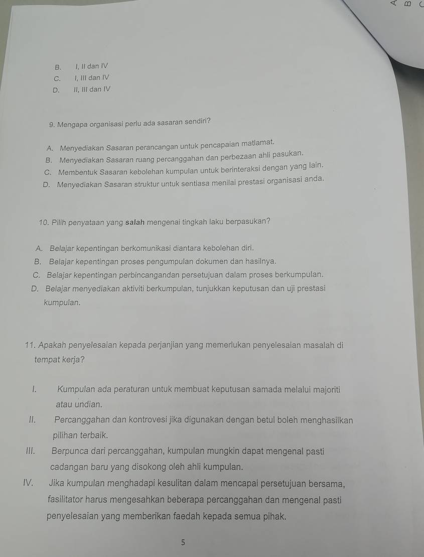 ∞
B. I, II dan IV
C. I, III dan IV
D. II, III dan IV
9. Mengapa organisasi perlu ada sasaran sendiri?
A. Menyediakan Sasaran perancangan untuk pencapaian matlamat.
B. Menyediakan Sasaran ruang percanggahan dan perbezaan ahli pasukan.
C. Membentuk Sasaran kebolehan kumpulan untuk berinteraksi dengan yang lain.
D. Menyediakan Sasaran struktur untuk sentiasa menilai prestasi organisasi anda.
10. Pilih penyataan yang salah mengenai tingkah laku berpasukan?
A. Belajar kepentingan berkomunikasi diantara kebolehan diri.
B. Belajar kepentingan proses pengumpulan dokumen dan hasilnya.
C. Belajar kepentingan perbincangandan persetujuan dalam proses berkumpulan.
D. Belajar menyediakan aktiviti berkumpulan, tunjukkan keputusan dan uji prestasi
kumpulan.
11. Apakah penyelesaian kepada perjanjian yang memerlukan penyelesaian masalah di
tempat kerja?
I. Kumpulan ada peraturan untuk membuat keputusan samada melalui majoriti
atau undian.
II. Percanggahan dan kontrovesi jika digunakan dengan betul boleh menghasilkan
pilihan terbaik.
III. Berpunca dari percanggahan, kumpulan mungkin dapat mengenal pasti
cadangan baru yang disokong oleh ahli kumpulan.
IV. Jika kumpulan menghadapi kesulitan dalam mencapai persetujuan bersama,
fasilitator harus mengesahkan beberapa percanggahan dan mengenal pasti
penyelesaian yang memberikan faedah kepada semua pihak.
5