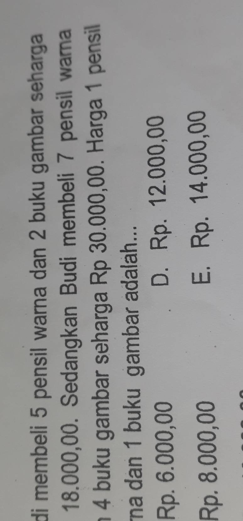 di membeli 5 pensil warna dan 2 buku gambar seharga
18.000,00. Sedangkan Budi membeli 7 pensil warna
n 4 buku gambar seharga Rp 30.000,00. Harga 1 pensil
ma dan 1 buku gambar adalah...
Rp. 6.000,00 D. Rp. 12.000,00
Rp. 8.000,00 E. Rp. 14.000,00