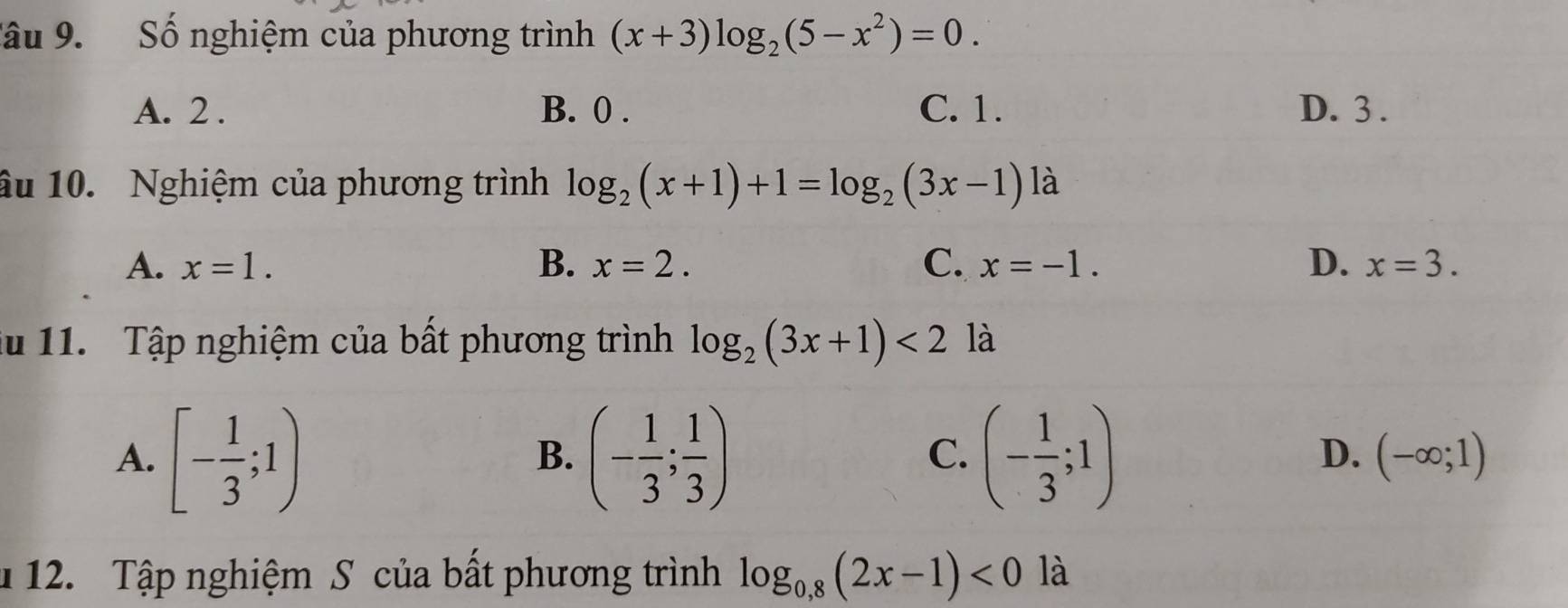 Sâu 9. Số nghiệm của phương trình (x+3)log _2(5-x^2)=0.
A. 2. B. 0. C. 1. D. 3.
âu 10. Nghiệm của phương trình log _2(x+1)+1=log _2(3x-1) là
A. x=1. B. x=2. C. x=-1. D. x=3. 
lu 11. Tập nghiệm của bất phương trình log _2(3x+1)<2</tex> là
A. [- 1/3 ;1) (- 1/3 ; 1/3 ) (- 1/3 ;1) (-∈fty ;1)
B.
C.
D.
u 12. Tập nghiệm S của bất phương trình log _0,8(2x-1)<0</tex> là