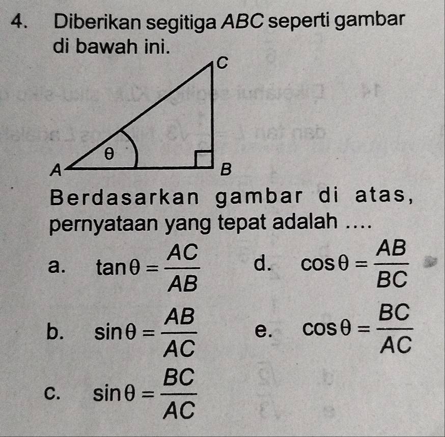 Diberikan segitiga ABC seperti gambar
di bawah ini.
Berdasarkan gambar di atas,
pernyataan yang tepat adalah ....
a. tan θ = AC/AB  d. cos θ = AB/BC 
b. sin θ = AB/AC  e. cos θ = BC/AC 
C. sin θ = BC/AC 