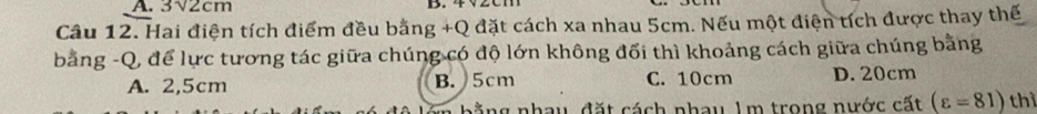 3√2cm
D.
Câu 12. Hai điện tích điểm đều bằng +Q đặt cách xa nhau 5cm. Nếu một điện tích được thay thế
bằng -Q, để lực tương tác giữa chúng có độ lớn không đổi thì khoảng cách giữa chúng bằng
A. 2,5cm B. 5cm C. 10cm D. 20cm
ang nhay, đặt cách nhay 1m trong nước cất (varepsilon =81) thì