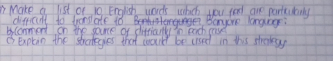 " Make a list of 10 English words which you feel are partcuilrly 
difficult to tronslate 1ó Bet Benyone language: 
bcomment on the sounce of difficulty in each case 
is explain the strotegies that would be used in this strenkay