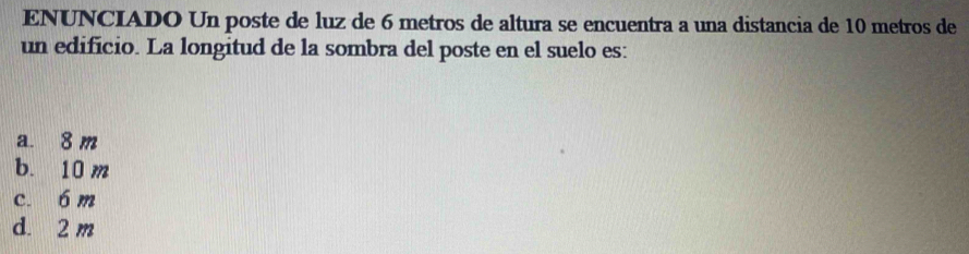 ENUNCIADO Un poste de luz de 6 metros de altura se encuentra a una distancia de 10 metros de
un edificio. La longitud de la sombra del poste en el suelo es:
a. 8 m
b. 10 m
c. 6 m
d. 2 m