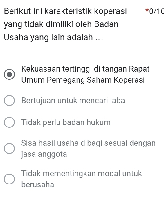 Berikut ini karakteristik koperasi * 0/10
yang tidak dimiliki oleh Badan
Usaha yang lain adalah ....
Kekuasaan tertinggi di tangan Rapat
Umum Pemegang Saham Koperasi
Bertujuan untuk mencari laba
Tidak perlu badan hukum
Sisa hasil usaha dibagi sesuai dengan
jasa anggota
Tidak mementingkan modal untuk
berusaha