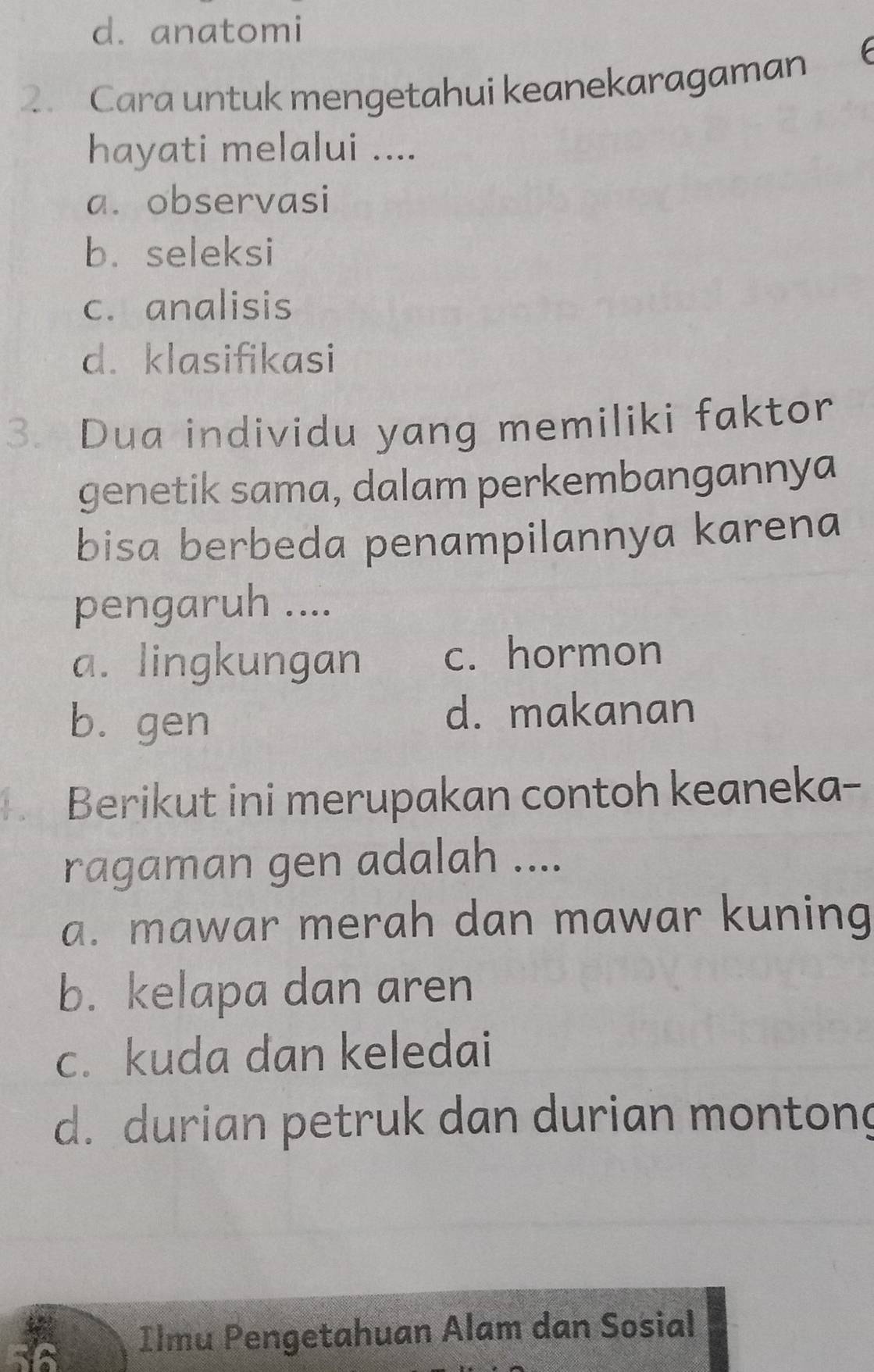 d. anatomi
. Cara untuk mengetahui keanekaragaman 6
hayati melalui ....
a. observasi
b. seleksi
c. analisis
d. klasifikasi
3. Dua individu yang memiliki faktor
genetik sama, dalam perkembangannya
bisa berbeda penampilannya karena
pengaruh ....
a. lingkungan c. hormon
b. gen d. makanan
Berikut ini merupakan contoh keaneka-
ragaman gen adalah ....
a. mawar merah dan mawar kuning
b. kelapa dan aren
c. kuda dan keledai
d. durian petruk dan durian montong
Ilmu Pengetahuan Alam dan Sosial