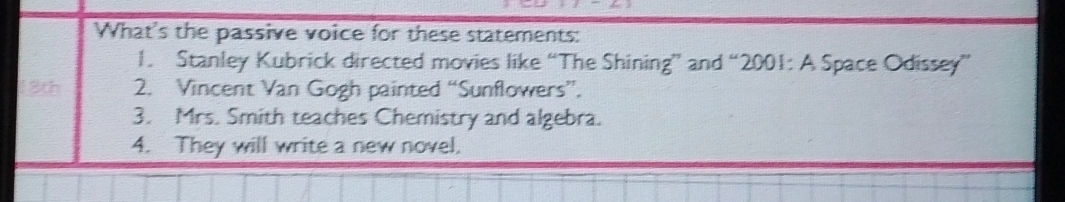 What's the passive voice for these statements: 
1. Stanley Kubrick directed movies like “The Shining” and “2001: A Space Odissey” 
18th 2. Vincent Van Gogh painted “Sunflowers”. 
3. Mrs. Smith teaches Chemistry and algebra. 
4. They will write a new novel.