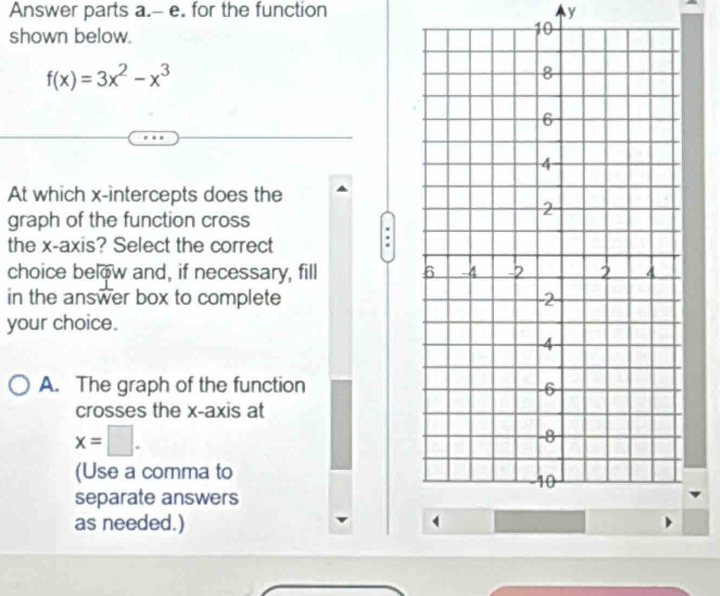 Answer parts a.-- e. for the function y
shown below. 
10
f(x)=3x^2-x^3
At which x-intercepts does the 
graph of the function cross 
the x-axis? Select the correct 
choice below and, if necessary, fill 
in the answer box to complete 
your choice. 
A. The graph of the function 
crosses the x-axis at
x=□. 
(Use a comma to 
separate answers 
as needed.)