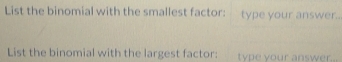 List the binomial with the smallest factor: type your answer.. 
List the binomial with the largest factor: type your answer..