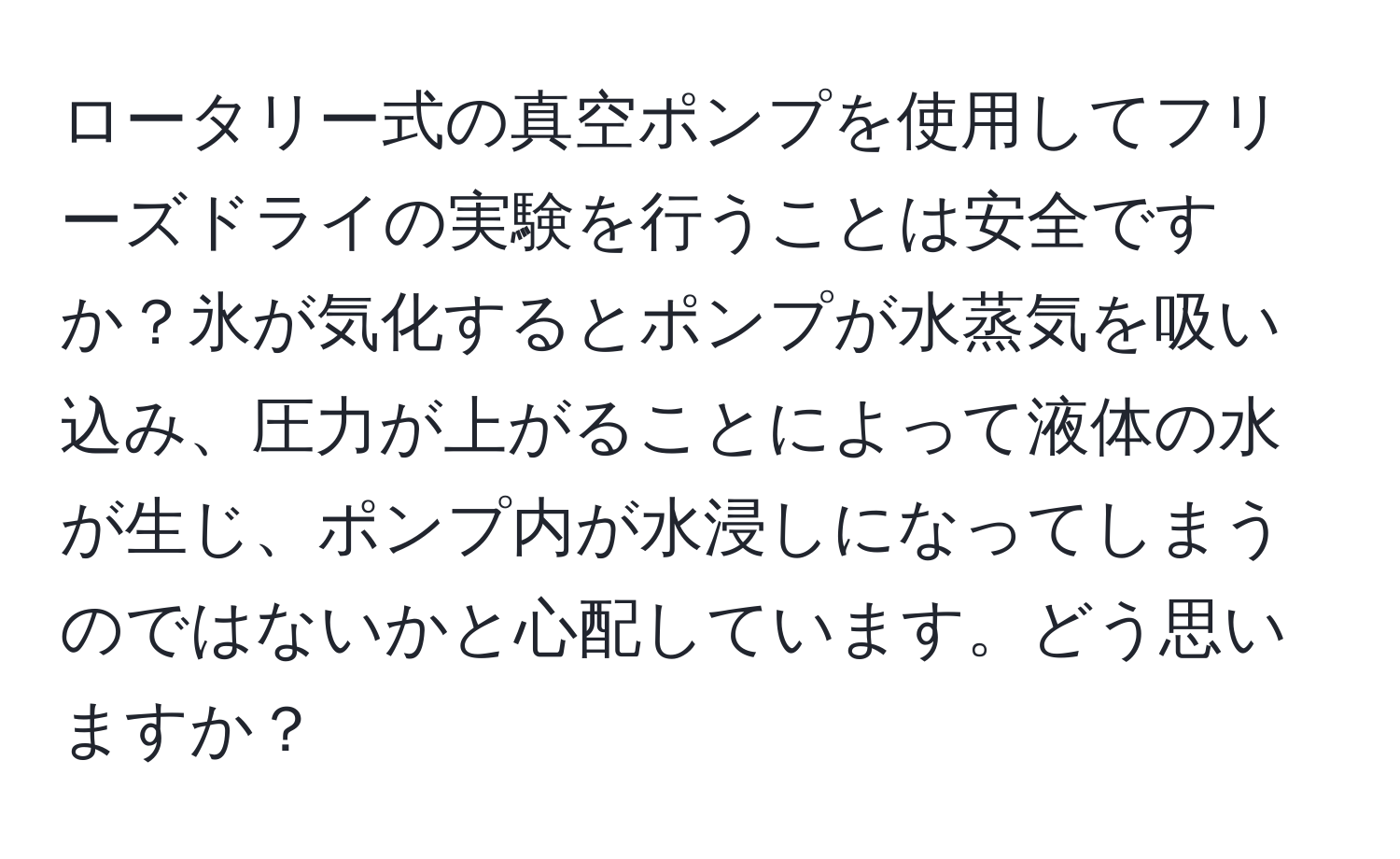 ロータリー式の真空ポンプを使用してフリーズドライの実験を行うことは安全ですか？氷が気化するとポンプが水蒸気を吸い込み、圧力が上がることによって液体の水が生じ、ポンプ内が水浸しになってしまうのではないかと心配しています。どう思いますか？
