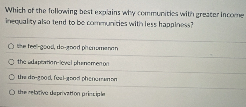 Which of the following best explains why communities with greater income
inequality also tend to be communities with less happiness?
the feel-good, do-good phenomenon
the adaptation-level phenomenon
the do-good, feel-good phenomenon
the relative deprivation principle