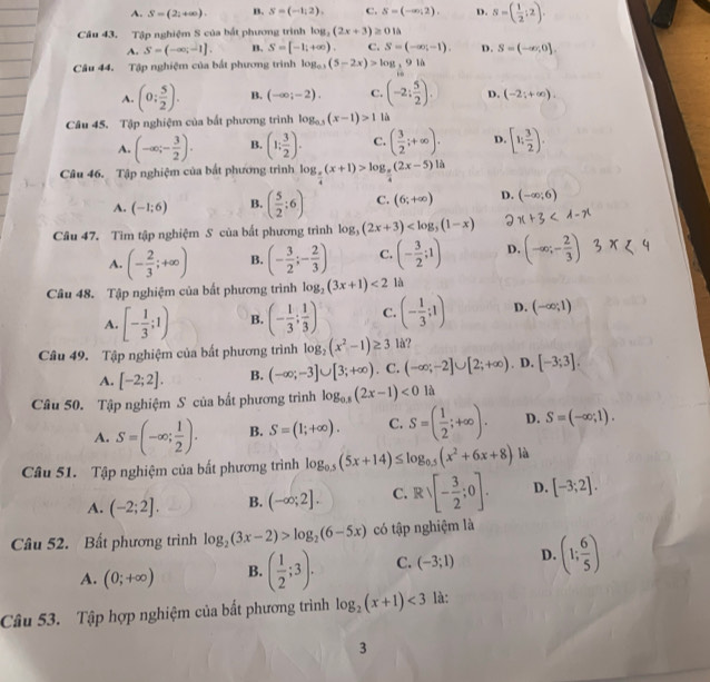 A. S=(2;+∈fty ). B. S=(-1,2), C. S=(-∈fty ,2). D. s=( 1/2 ;2).
Câu 43. Tập nghiệm S của bất phương trình log _2(2x+3)≥ 01△
A. S=(-∈fty ,-1]. B. S=[-1;+∈fty ). C. S=(-∈fty ,-1). D. S=(-∈fty ,0].
Câu 44. Tập nghiệm của bắt phương trình log _0.1(5-2x)>log ,log _3
A. (0: 5/2 ). B. (-∈fty ;-2). C. (-2: 5/2 ). D. (-2;+∈fty ).
Câu 45. Tập nghiệm của bắt phương trình log _0.5(x-1)>1 là
A. (-∈fty ;- 3/2 ). B. (1; 3/2 ). C. ( 3/2 ;+∈fty ). D [1; 3/2 ).
Câu 46. Tập nghiệm của bắt phương trình log _ π /4 (x+1)>log _ π /4 (2x-5)1h
A. (-1;6) B. ( 5/2 ;6) C. (6;+∈fty ) D. (-∈fty ;6)
Câu 47. Tìm tập nghiệm S của bất phương trình log _3(2x+3) x+3
A. (- 2/3 ;+∈fty ) B. (- 3/2 ;- 2/3 ) C. (- 3/2 ;1) D. (-∈fty ;- 2/3 )
Câu 48. Tập nghiệm của bất phương trình log _2(3x+1)<2</tex> là
A. [- 1/3 ;1) B. (- 1/3 ; 1/3 ) C. (- 1/3 ;1) D. (-∈fty ;1)
Câu 49. Tập nghiệm của bất phương trình log _2(x^2-1)≥ 3 là?
A. [-2;2]. B. (-∈fty ;-3]∪ [3;+∈fty ). C. (-∈fty ;-2]∪ [2;+∈fty ). D. [-3;3].
Câu 50. Tập nghiệm S của bất phương trình log _0.8(2x-1)<0</tex> là
A. S=(-∈fty ; 1/2 ). B. S=(1;+∈fty ). C. S=( 1/2 ;+∈fty ). D. S=(-∈fty ;1).
Câu 51. Tập nghiệm của bất phương trình log _0.5(5x+14)≤ log _0.5(x^2+6x+8) là
A. (-2;2]. B. (-∈fty ;2]. C. Rvee [- 3/2 ;0]. D. [-3;2].
Câu 52. Bất phương trình log _2(3x-2)>log _2(6-5x) có tập nghiệm là
A. (0;+∈fty ) B. ( 1/2 ;3). C. (-3;1) D. (1; 6/5 )
Câu 53. Tập hợp nghiệm của bất phương trình log _2(x+1)<3</tex> là:
3