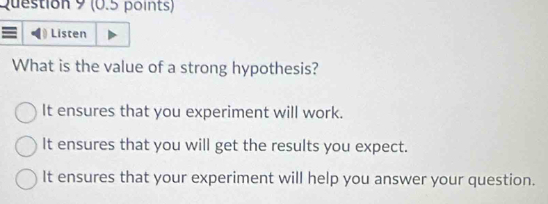 Listen
What is the value of a strong hypothesis?
It ensures that you experiment will work.
It ensures that you will get the results you expect.
It ensures that your experiment will help you answer your question.