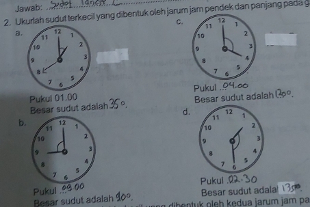 Jawab:
2. Ukurlah sudut terkecil yang dibentuk oleh jarum jam pendek dan panjang pada g
C.
a. 12 1
11
10 2
9 3
8 4
5
7 6
Pukul 01.00 Pukul .
Besar sudut adalah 35º. Besar sudut adalah 1o.
d.
b. 12 1
11
10 2
9 3
4
5
7 6
a Pukul
Pukul .
Besar sudut adala 35
Besar sudut adalah 90°. dib entuk oleh kedua jarum jam pa