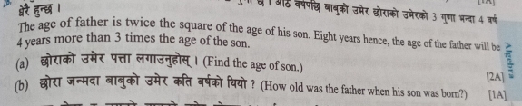 ऑठ वर्षपछ बाबुको उमेर छोराको उमेरको 3 गुणा भन्दा 4 वर्ष 
The age of father is twice the square of the age of his son. Eight years hence, the age of the father will be
4 years more than 3 times the age of the son. 
(a) लगाउनुहोस्। (Find the age of son.) 
(b) छोरा जन्मदा बानुको उमेर कति वर्षको थियो ? (How old was the father when his son was born?) [2A] [lA]