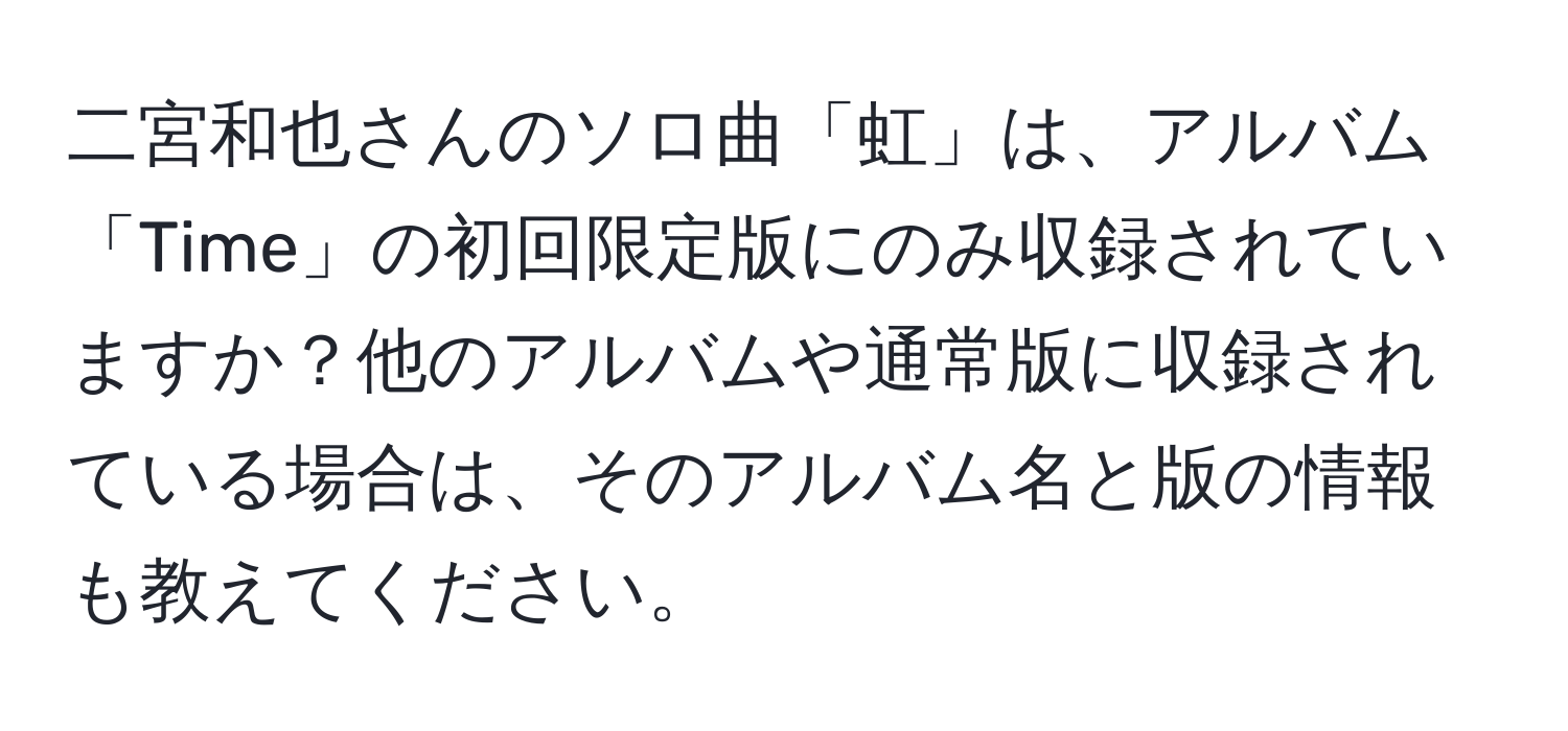 二宮和也さんのソロ曲「虹」は、アルバム「Time」の初回限定版にのみ収録されていますか？他のアルバムや通常版に収録されている場合は、そのアルバム名と版の情報も教えてください。