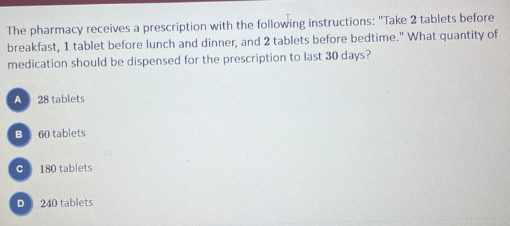 The pharmacy receives a prescription with the following instructions: "Take 2 tablets before
breakfast, 1 tablet before lunch and dinner, and 2 tablets before bedtime." What quantity of
medication should be dispensed for the prescription to last 30 days?
A 28 tablets
B 60 tablets
C ) 180 tablets
D 240 tablets