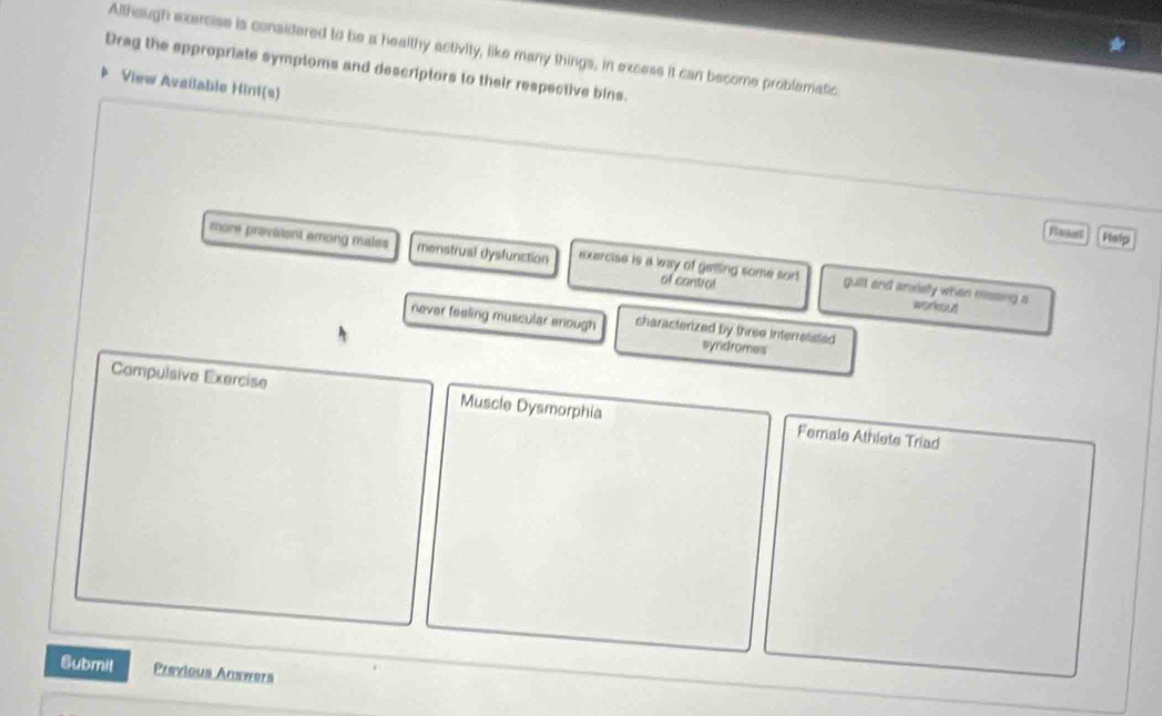 Although exercise is considered to be a healthy activity, like many things, in excess it can become problematic
Drag the eppropriate symptoms and descriptors to their respective bins.
View Available Hini(s)
Boaal Help
more provaient among males menstrual dysfunction exercise is a way of getling some sor! guilt and anxielly when missing a
of cantrol
workout
never feeling muscular enough characterized by three interretsted
syndromes
Compulsive Exercise Muscle Dysmorphia Female Athlete Triad
Submit Previous Answers