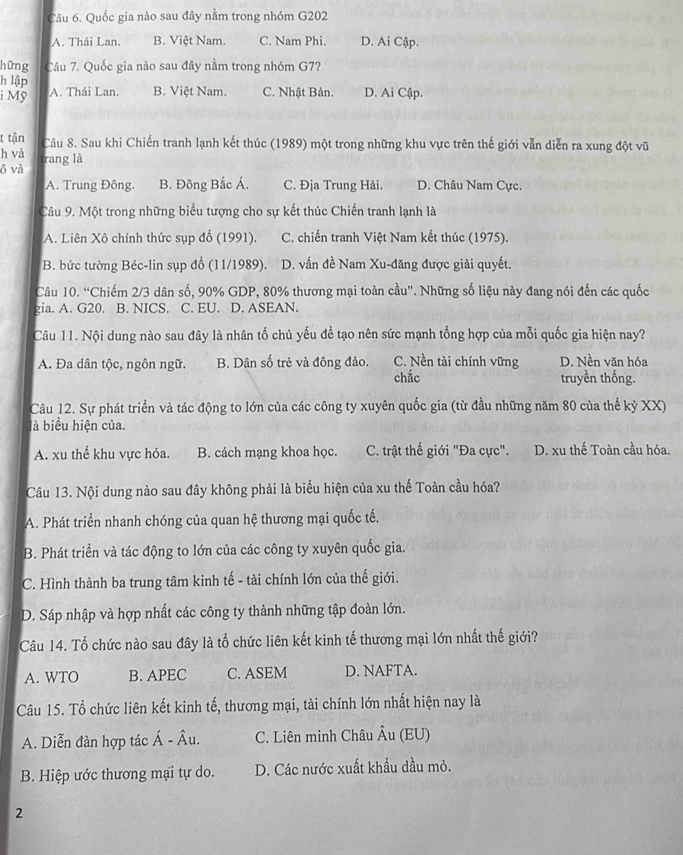 Quốc gia nào sau đây nằm trong nhóm G202
A. Thái Lan. B. Việt Nam. C. Nam Phi. D. Ai Cập.
hững Câu 7. Quốc gia nào sau đây nằm trong nhóm G7?
h lập
i Mỹ A. Thái Lan. B. Việt Nam. C. Nhật Bản. D. Ai Cập.
t tận Câu 8. Sau khi Chiến tranh lạnh kết thúc (1989) một trong những khu vực trên thế giới vẫn diễn ra xung đột vũ
h và trang là
ô và
A. Trung Đông. B. Đông Bắc Á. C. Địa Trung Hải. D. Châu Nam Cực.
Câu 9. Một trong những biểu tượng cho sự kết thúc Chiến tranh lạnh là
A. Liên Xô chính thức sụp đổ (1991). C. chiến tranh Việt Nam kết thúc (1975).
B. bức tường Béc-lin sụp đổ (11/1989). D. vấn đề Nam Xu-đăng được giải quyết.
Câu 10. “Chiếm 2/3 dân số, 90% GDP, 80% thương mại toàn cầu". Những số liệu này đang nói đến các quốc
gia. A. G20. B. NICS. C. EU. D. ASEAN.
Câu 11. Nội dung nào sau đây là nhân tố chủ yếu để tạo nên sức mạnh tổng hợp của mỗi quốc gia hiện nay?
A. Đa dân tộc, ngôn ngữ. B. Dân số trẻ và đông đảo. C. Nền tài chính vững D. Nền văn hóa
chắc truyền thống.
Câu 12. Sự phát triển và tác động to lớn của các công ty xuyên quốc gia (từ đầu những năm 80 của thế kỷ XX)
là biểu hiện của.
A. xu thế khu vực hóa. B. cách mạng khoa học. C. trật thế giới "Đa cực". D. xu thế Toàn cầu hóa.
Câu 13. Nội dung nào sau đây không phải là biểu hiện của xu thế Toàn cầu hóa?
A. Phát triển nhanh chóng của quan hệ thương mại quốc tế.
B. Phát triển và tác động to lớn của các công ty xuyên quốc gia.
C. Hình thành ba trung tâm kinh tế - tài chính lớn của thế giới.
D. Sáp nhập và hợp nhất các công ty thành những tập đoàn lớn.
Câu 14. Tổ chức nào sau đây là tổ chức liên kết kinh tế thương mại lớn nhất thế giới?
A. WTO B. APEC C. ASEM D. NAFTA.
Câu 15. Tổ chức liên kết kinh tế, thương mại, tài chính lớn nhất hiện nay là
A. Diễn đàn hợp tác Á - Âu. C. Liên minh Châu Âu (EU)
B. Hiệp ước thương mại tự do. D. Các nước xuất khẩu dầu mỏ.
2