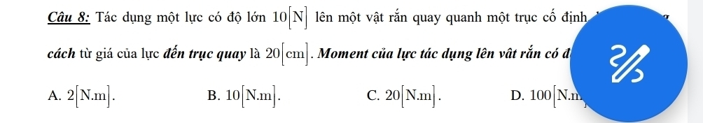 Tác dụng một lực có độ lớn 10[N] lên một vật rắn quay quanh một trục cố định
cách từ giá của lực đến trục quay là 20[cm]. Moment của lực tác dụng lên vật rắn có đị
A. 2[N.m]. 10[N.m]. 20[N.m]. D. 100[N.n
B.
C.