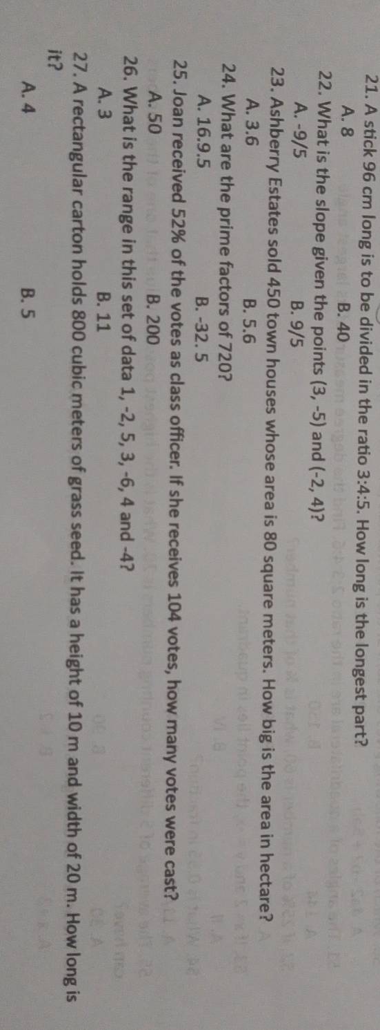 A stick 96 cm long is to be divided in the ratio 3:4:5. How long is the longest part?
A. 8 B. 40
22. What is the slope given the points (3,-5) and (-2,4) ?
A. -9/5 B. 9/5
23. Ashberry Estates sold 450 town houses whose area is 80 square meters. How big is the area in hectare?
A. 3.6 B. 5.6
24. What are the prime factors of 720?
A. 16.9.5 B. -32. 5
25. Joan received 52% of the votes as class officer. If she receives 104 votes, how many votes were cast?
A. 50 B. 200
26. What is the range in this set of data 1, -2, 5, 3, -6, 4 and -4?
A. 3 B. 11
27. A rectangular carton holds 800 cubic meters of grass seed. It has a height of 10 m and width of 20 m. How long is
it?
A. 4 B. 5