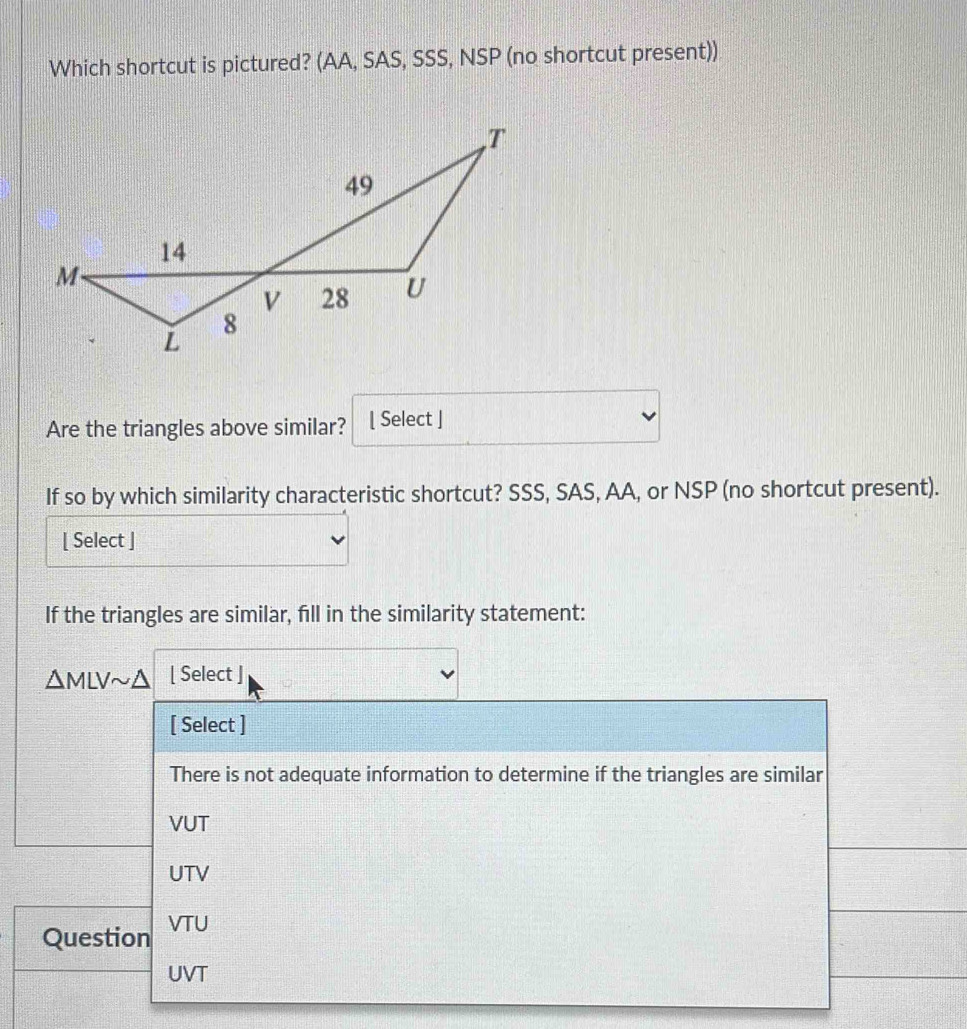 Which shortcut is pictured? (AA, SAS, SSS, NSP (no shortcut present))
Are the triangles above similar? [ Select ]
If so by which similarity characteristic shortcut? SSS, SAS, AA, or NSP (no shortcut present).
[ Select ]
If the triangles are similar, fill in the similarity statement:
△ MLVsim △ [ Select ]
[ Select ]
There is not adequate information to determine if the triangles are similar
VUT
UTV
Question VTU
UVT