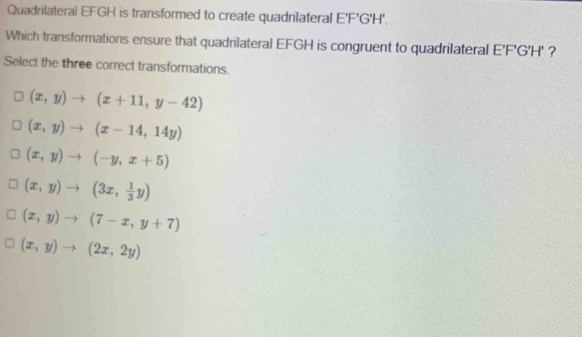 Quadrilateral EFGH is transformed to create quadrilateral E'F'G'H'.
Which transformations ensure that quadrilateral EFGH is congruent to quadrilateral E'F'G'H' ?
Select the three correct transformations.
(x,y)to (x+11,y-42)
(x,y)to (x-14,14y)
(x,y)to (-y,x+5)
(x,y)to (3x, 1/3 y)
(x,y)to (7-x,y+7)
(x,y)to (2x,2y)