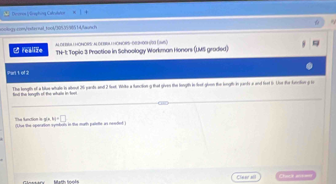 Desmos | Graphing Calculator 
aoology.com/external_tool/3053598514/launch a 
ALGEBRAI HONORS: ALGEBRAI HONORS- G02H00H/03 (UMS) 
Crealize TN-1: Topic 3 Practice in Schoology Workman Honors (LMS graded) 
Part 1 of 2 
The length of a blue whale is about 26 yards and 2 feet. Write a function g that gives the length in feet given the length in yards a and feet b. Use the funcion g to 
find the length of the whale in feet
The function is g(a,b)=□. 
(Use the operation symbols in the math palette as needed.) 
k 
e 
Clear all Chinck ansimer 
Glossary Math tools