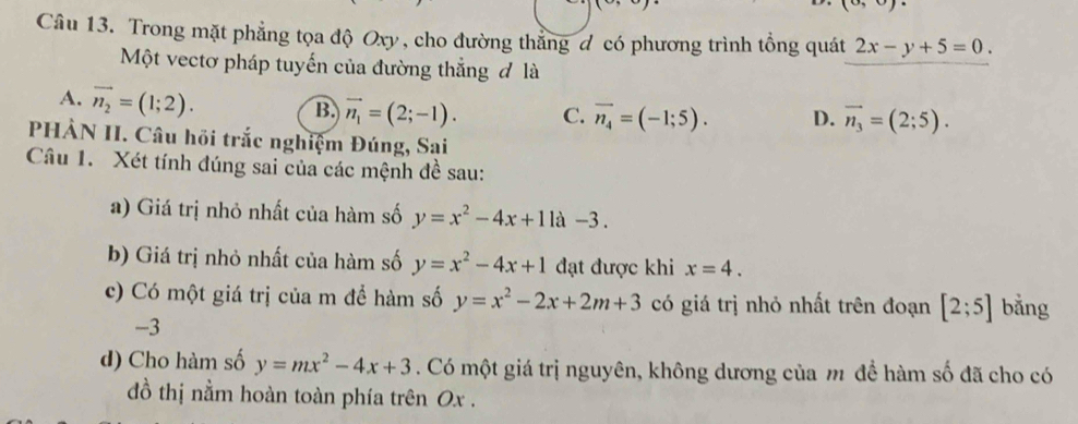 1cr 
Câu 13. Trong mặt phẳng tọa độ Oxy, cho đường thẳng đ có phương trình tổng quát 2x-y+5=0. 
Một vectơ pháp tuyến của đường thẳng đ là
A. vector n_2=(1;2).
B. vector n_1=(2;-1). C. overline n_4=(-1;5). D. vector n_3=(2;5). 
PHẢN II. Câu hồi trắc nghiệm Đúng, Sai
Câu 1. Xét tính đúng sai của các mệnh đề sau:
a) Giá trị nhỏ nhất của hàm số y=x^2-4x+11a-3. 
b) Giá trị nhỏ nhất của hàm số y=x^2-4x+1 đạt được khi x=4. 
c) Có một giá trị của m để hàm số y=x^2-2x+2m+3 có giá trị nhỏ nhất trên đoạn [2;5] bằng
-3
d) Cho hàm số y=mx^2-4x+3. Có một giá trị nguyên, không dương của m để hàm số đã cho có
đồ thị nằm hoàn toàn phía trên Ox.