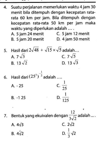 Suatu perjalanan memerlukan waktu 4 jam 30
menit bila ditempuh dengan kecepatan rata-
rata 60 km per jam. Bila ditempuh dengan
kecepatan rata-rata 50 km per jam maka
waktu yang diperlukan adalah ... .
A. 5 jam 24 menit C. 5 jam 12 menit
B. 5 jam 20 menit D. 4 jam 50 menit
5. Hasil dari 2sqrt(48)+sqrt(15)* sqrt(5) adalah...
A. 7sqrt(3) C. 7sqrt(5)
B. 13sqrt(2) D. 13sqrt(3)
6. Hasil dari (25^3)^- 1/2  adalah ....
A. - 25 C.  1/25 
B. -1 25 D.  1/125 
7. Bentuk yang ekuivalen dengan  12/3sqrt(2)  adalah ... .
A. 4sqrt(3) C. 2sqrt(2)
B. 4sqrt(2) D.  1/3 sqrt(2)