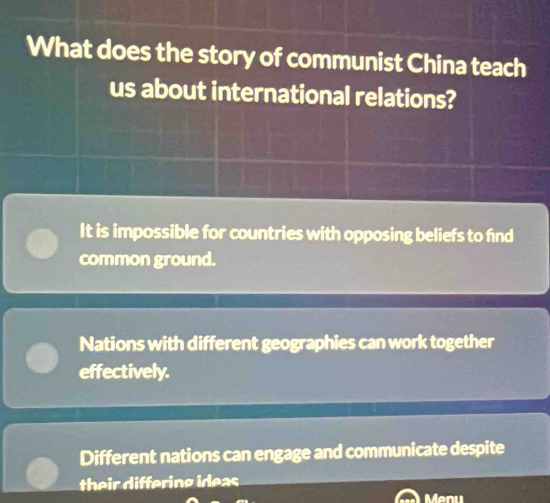 What does the story of communist China teach
us about international relations?
It is impossible for countries with opposing beliefs to find
common ground.
Nations with different geographies can work together
effectively.
Different nations can engage and communicate despite
their differing ideas
Menu