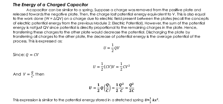 The Energy of a Charged Capacitor 
A capacitor can be similar to a spring. Suppose a charge was removed from the positive plate and 
released towards the negative plate. Then, the charge lost potential energy equivalent to V. This is also equal 
to the work done (W=△ QV) on a charge due to electric field present between the plates (recall the concepts 
of electric potential energy from the previous Module 2: Electric Potential). However, the sum of the potential 
energy is not just QV since potential is directly proportional to the remaining charges in the plate. Hence, 
transferring these charges to the other plate would decrease the potential. Discharging the plate by 
transferring all charges to the other plate, the decrease of potential energy is the average potential of the 
process. This is expressed as:
U= 1/2 QV
Since: Q=CV
U= 1/2 (CV)V= 1/2 CV^2
And V= Q/c  ,then
U= 1/2 Q( Q/C )= 1/2  Q^2/C = Q^2/2C 
This expression is similar to the potential energy stored in a stretched spring U= 1/2 kx^2.