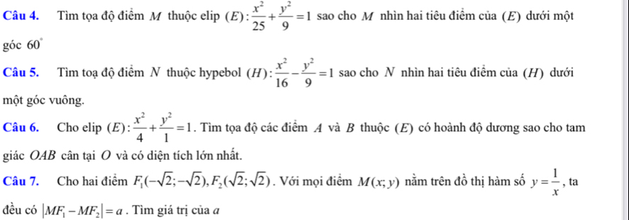 Tìm tọa độ điểm M thuộc elip (E) :  x^2/25 + y^2/9 =1 sao cho M nhìn hai tiêu điểm của (E) dưới một 
góc 60°
Câu 5. Tìm toạ độ điểm N thuộc hypebol (H):  x^2/16 - y^2/9 =1 sao cho N nhìn hai tiêu điểm của (H) dưới 
một góc vuông. 
Câu 6. Cho elip (E) :  x^2/4 + y^2/1 =1. Tìm tọa độ các điểm A và B thuộc (E) có hoành độ dương sao cho tam 
giác OAB cân tại O và có diện tích lớn nhất. 
Câu 7. Cho hai điểm F_1(-sqrt(2);-sqrt(2)), F_2(sqrt(2);sqrt(2)). Với mọi điểm M(x;y) nằm trên đồ thị hàm số y= 1/x  , ta 
đều có |MF_1-MF_2|=a. Tìm giá trị của a