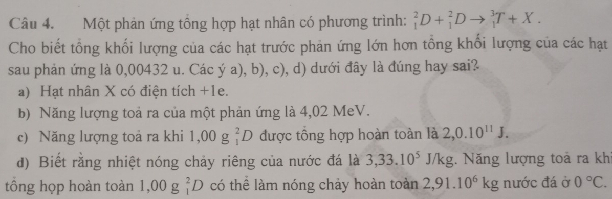 Một phản ứng tổng hợp hạt nhân có phương trình: _1^(2D+_1^2Dto _1^3T+X. 
Cho biết tổng khối lượng của các hạt trước phản ứng lớn hơn tổng khối lượng của các hạt
sau phản ứng là 0,00432 u. Các ya),b),c),d) ở dưới đây là đúng hay sai?
a) Hạt nhân X có điện tích +1e.
b) Năng lượng toả ra của một phản ứng là 4,02 MeV.
c) Năng lượng toả ra khi 1,00g_1^2D được tổng hợp hoàn toàn là 2, 0.10^11)J.
d) Biết rằng nhiệt nóng chảy riêng của nước đá là 3, 33.10^5J/kg. Năng lượng toả ra khi
tổng họp hoàn toàn 1 ,00g _1^(2D có thể làm nóng chảy hoàn toàn 2,91.10^6)kg nước đá ở 0°C.