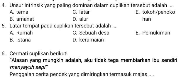 Unsur intrinsik yang paling dominan dalam cuplikan tersebut adalah ....
A. tema C. latar E. tokoh/penoko
B. amanat D. alur han
5. Latar tempat pada cuplikan tersebut adalah ....
A. Rumah C. Sebuah desa E. Pemukiman
B. Istana D. keramaian
6. Cermati cuplikan berikut!
“Alasan yang mungkin adalah, aku tidak tega membiarkan ibu sendiri
menyayuh sepi”
Penggalan cerita pendek yang dimiringkan termasuk majas ....