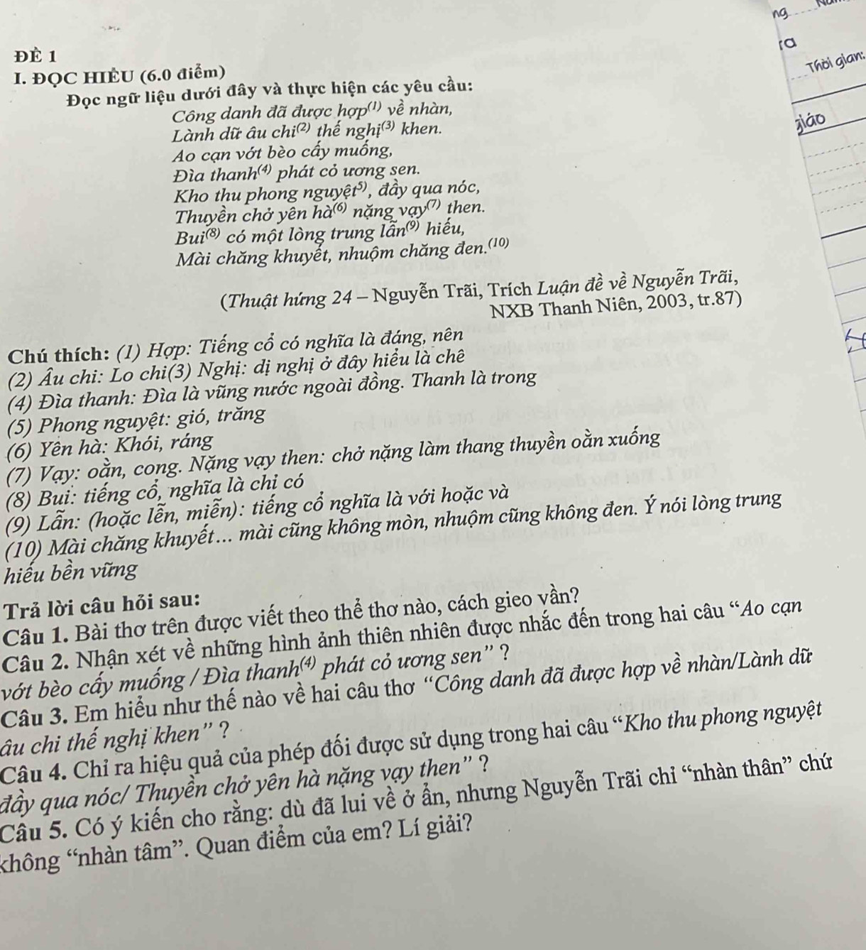 ng 
ra
ĐÉ 1
I. ĐQC HIÈU (6.0 điểm)
Thời gian:
Đọc ngữ liệu dưới đây và thực hiện các yêu cầu:
Công danh đã được hợp('') về nhàn,
Lành dữ âu chi² thế nghị③ khen.
jiáo
Ao cạn vớt bèo cấy muống,
Đìa thanh⁴ phát cỏ ương sen.
Kho thu phong nguyệt', đầy qua nóc,
Thuyền chở yên hà® nặng vạy" then.
Bui® có một lòng trung lẫn hiếu,
Mài chăng khuyết, nhuộm chăng đen.(10)
(Thuật hứng 24 - Nguyễn Trãi, Trích Luận đề về Nguyễn Trãi,
NXB Thanh Niên, 2003, tr.87)
Chú thích: (1) Hợp: Tiếng cổ có nghĩa là đáng, nên
(2) Âu chi: Lo chi(3) Nghị: dị nghị ở đây hiểu là chê
(4) Đìa thanh: Đìa là vũng nước ngoài đồng. Thanh là trong
(5) Phong nguyệt: gió, trăng
(6) Yên hà: Khói, ráng
(7) Vạy: oằn, cong. Nặng vạy then: chở nặng làm thang thuyền oằn xuống
(8) Bui: tiếng cổ, nghĩa là chi có
(9) Lẫn: (hoặc lễn, miễn): tiếng cổ nghĩa là với hoặc và
(10) Mài chăng khuyết... mài cũng không mòn, nhuộm cũng không đen. Ý nói lòng trung
hiếu bền vững
Trả lời câu hỏi sau:
Câu 1. Bài thơ trên được viết theo thể thơ nào, cách gieo vần?
Câu 2. Nhận xét về những hình ảnh thiên nhiên được nhắc đến trong hai câu “Ao cạn
bớt bèo cấy muống / Đìa thanh⁴ phát cỏ ương sen' ?
Câu 3. Em hiểu như thế nào về hai câu thơ “Công danh đã được hợp về nhàn/Lành dữ
âu chi thế nghị khen' ?
Câu 4. Chỉ ra hiệu quả của phép đối được sử dụng trong hai câu “Kho thu phong nguyệt
đầy qua nóc/ Thuyền chở yên hà nặng vạy then " ?
Câu 5. Có ý kiến cho rằng: dù đã lui về ở ẩn, nhưng Nguyễn Trãi chỉ “nhàn thân” chứ
hông 'nhàn tâm”. Quan điểm của em? Lí giải?