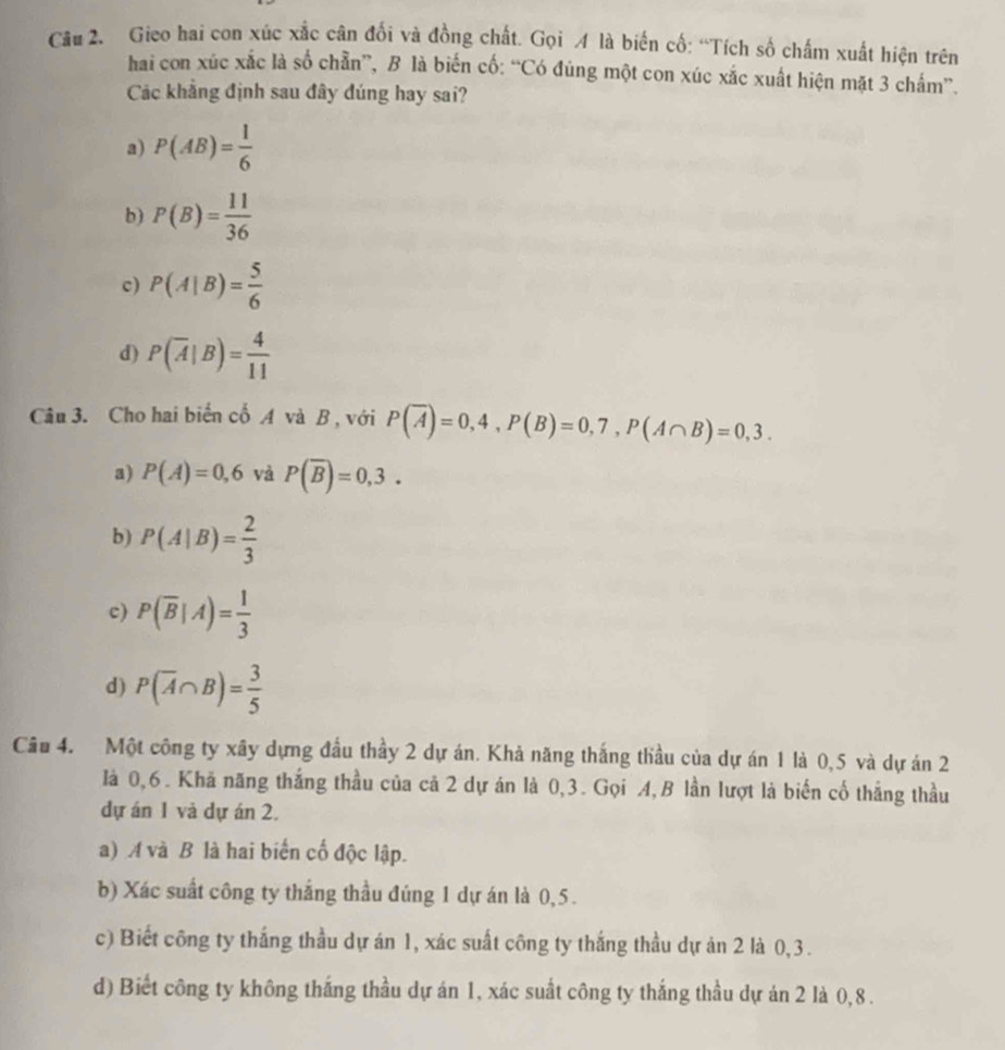 Gieo hai con xúc xắc cân đối và đồng chất. Gọi A là biến cố: “Tích số chấm xuất hiện trên
hai con xúc xắc là số chẵn”, B là biến cố: “Có đùng một con xúc xắc xuất hiện mặt 3 chấm”.
Các khẳng định sau đây đúng hay sai?
a) P(AB)= 1/6 
b) P(B)= 11/36 
c) P(A|B)= 5/6 
d) P(overline A|B)= 4/11 
Câu 3. Cho hai biển cố A và B , với P(overline A)=0,4, P(B)=0,7, P(A∩ B)=0,3.
a) P(A)=0,6 và P(overline B)=0,3.
b) P(A|B)= 2/3 
c) P(overline B|A)= 1/3 
d) P(overline A∩ B)= 3/5 
Câu 4. Một công ty xây dựng đầu thầy 2 dự án. Khả năng thắng thầu của dự án 1 là 0,5 và dự án 2
là 0,6. Khă năng thắng thầu của cả 2 dự án là 0, 3. Gọi A, B lần lượt là biến cố thắng thầu
dự án 1 và dự án 2.
a) A và B là hai biến cố độc lập.
b) Xác suất công ty thắng thầu đúng 1 dự án là 0,5.
c) Biết công ty thắng thầu dự án 1, xác suất công ty thắng thầu dự án 2 là 0,3.
d) Biết công ty không thắng thầu dự án 1, xác suất công ty thắng thầu dự án 2 là 0, 8.