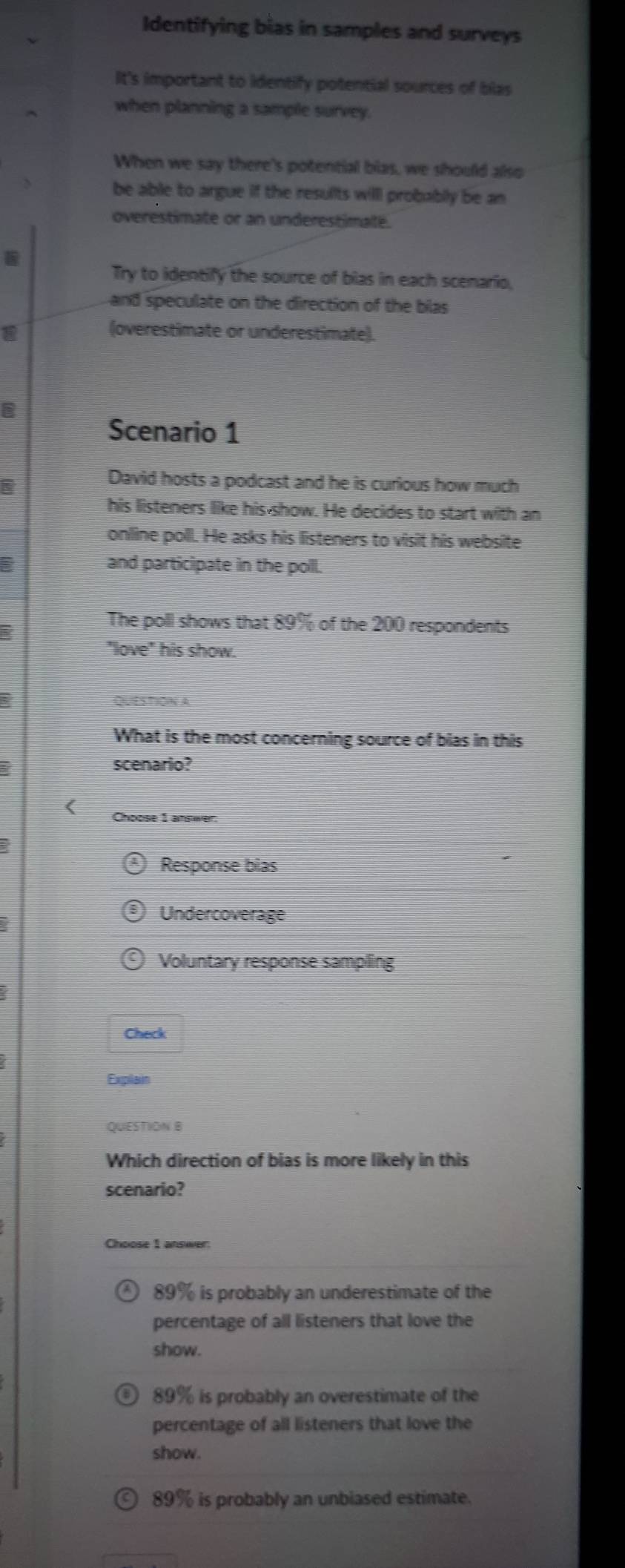 Identifying bias in samples and surveys
It's important to identify potential sources of blas
when planning a sample survey.
When we say there's potential bias, we should also
be able to argue if the resullts will probably be an
overestimate or an underestimaté.
Try to identify the source of bias in each scenario,
and speculate on the direction of the bilas
a
(overestimate or underestimate).
Scenario 1
David hosts a podcast and he is curious how much
his listeners like his-show. He decides to start with an
online poll. He asks his listeners to visit his website
and participate in the poll.
The poll shows that 89% of the 200 respondents
"love" his show.
QUESTION A
What is the most concerning source of bias in this
a scenario?
Choose 1 answer:
Response bias
Undercoverage
Voluntary response sampling
Check
Expilain
QUESTION B
Which direction of bias is more likely in this
scenario?
Choose 1 answer:
89% is probably an underestimate of the
percentage of all listeners that love the
show.
89% is probably an overestimate of the
percentage of all listeners that love the
show.
89% is probably an unbiased estimate.