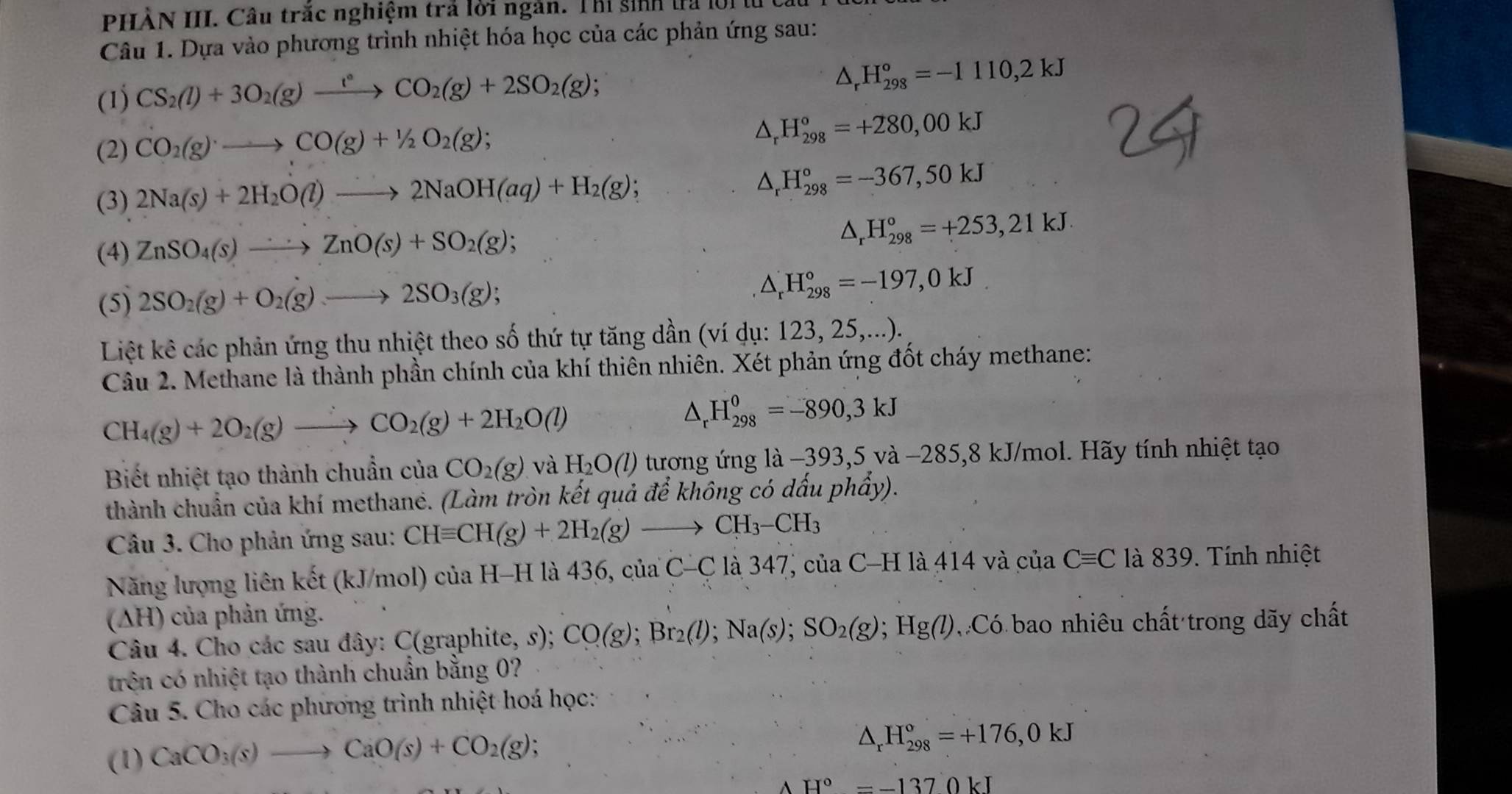 PHÀN III. Câu trắc nghiệm trả lời ngàn. Thỉ sinh lả lộ1
Câu 1. Dựa vào phương trình nhiệt hóa học của các phản ứng sau:
(1) CS_2(l)+3O_2(g)xrightarrow t°CO_2(g)+2SO_2(g);
△ _rH_(298)^o=-1110,2kJ
(2) CO_2(g)to CO(g)+1/2O_2(g);
△ _rH_(298)°=+280,00kJ
(3) 2Na(s)+2H_2O(l)to 2NaOH(aq)+H_2(g);
△ _rH_(298)°=-367,50kJ
(4) ZnSO_4(s)to ZnO(s)+SO_2(g); △ _rH_(298)°=+253,21kJ.
(5) 2SO_2(g)+O_2(g)to 2SO_3(g); △ _r^(rH_(298)°=-197,0kJ
Liệt kê các phản ứng thu nhiệt theo số thứ tự tăng dần (ví dụ: 123, 25,...).
Câu 2. Methane là thành phần chính của khí thiên nhiên. Xét phản ứng đốt cháy methane:
CH_4)(g)+2O_2(g)to CO_2(g)+2H_2O(l)
△ _r H_(298)^0=-890,3kJ
Biết nhiệt tạo thành chuẩn của CO_2(g) và H_2O(l) tương ứng là −393,5 và −285,8 kJ/mol. Hãy tính nhiệt tạo
thành chuẩn của khí methane. (Làm tròn kết quả để không có dấu phẩy).
Câu 3. Cho phản ứng sau: CHequiv CH(g)+2H_2(g)to CH_3-CH_3
Năng lượng liên kết (kJ/mol) của H-H là 436, của C-C là 347, của C-H là 414 và của Cequiv C là 839. Tính nhiệt
(AH) của phản ứng.
Câu 4. Cho các sau đây: C(graphite, s); CO(g);Br_2(l);Na(s);SO_2(g);Hg(l) Có bao nhiêu chất trong dãy chất
trên có nhiệt tạo thành chuẩn bằng 0?
Câu 5. Cho các phương trình nhiệt hoá học:
(1) CaCO_3(s)to CaO(s)+CO_2(g);
△ _rH_(298)°=+176,0kJ
AH°=-1370kJ