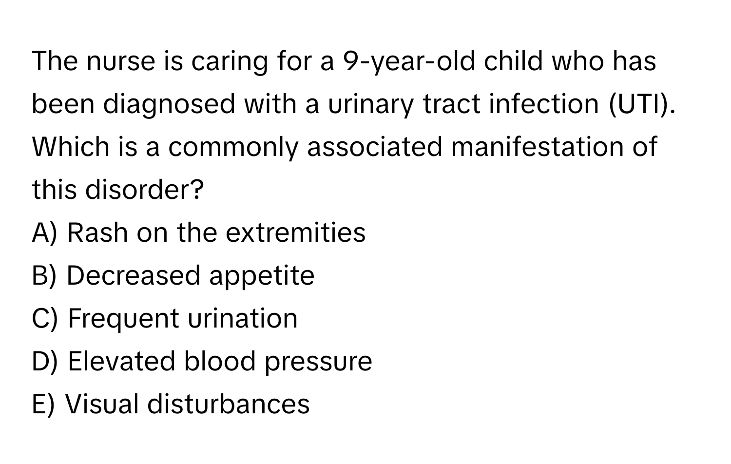 The nurse is caring for a 9-year-old child who has been diagnosed with a urinary tract infection (UTI). Which is a commonly associated manifestation of this disorder?

A) Rash on the extremities
B) Decreased appetite
C) Frequent urination
D) Elevated blood pressure
E) Visual disturbances