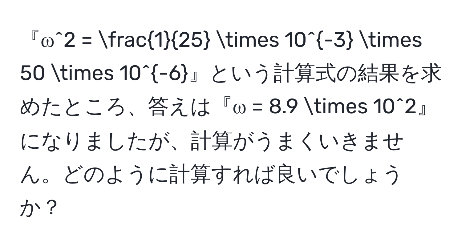 『ω^2 =  1/25  * 10^(-3) * 50 * 10^(-6)』という計算式の結果を求めたところ、答えは『ω = 8.9 * 10^2』になりましたが、計算がうまくいきません。どのように計算すれば良いでしょうか？