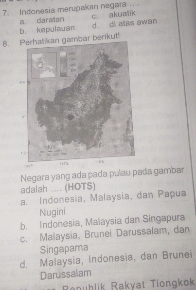 Indonesia merupakan negara …...
a. daratan c. akuatik
b. kepulauan d. di atas awan
8. Perhatikan gambar berikut!
Negara yang ada pada pulau pada gambar
adalah .... (HOTS)
a. Indonesia, Malaysia, dan Papua
Nugini
b. Indonesia, Malaysia dan Singapura
c. Malaysia, Brunei Darussalam, dan
Singaparna
d. Malaysia, Indonesia, dan Brunei
Darussalam
Ronöblik Rakyat Tiongkok