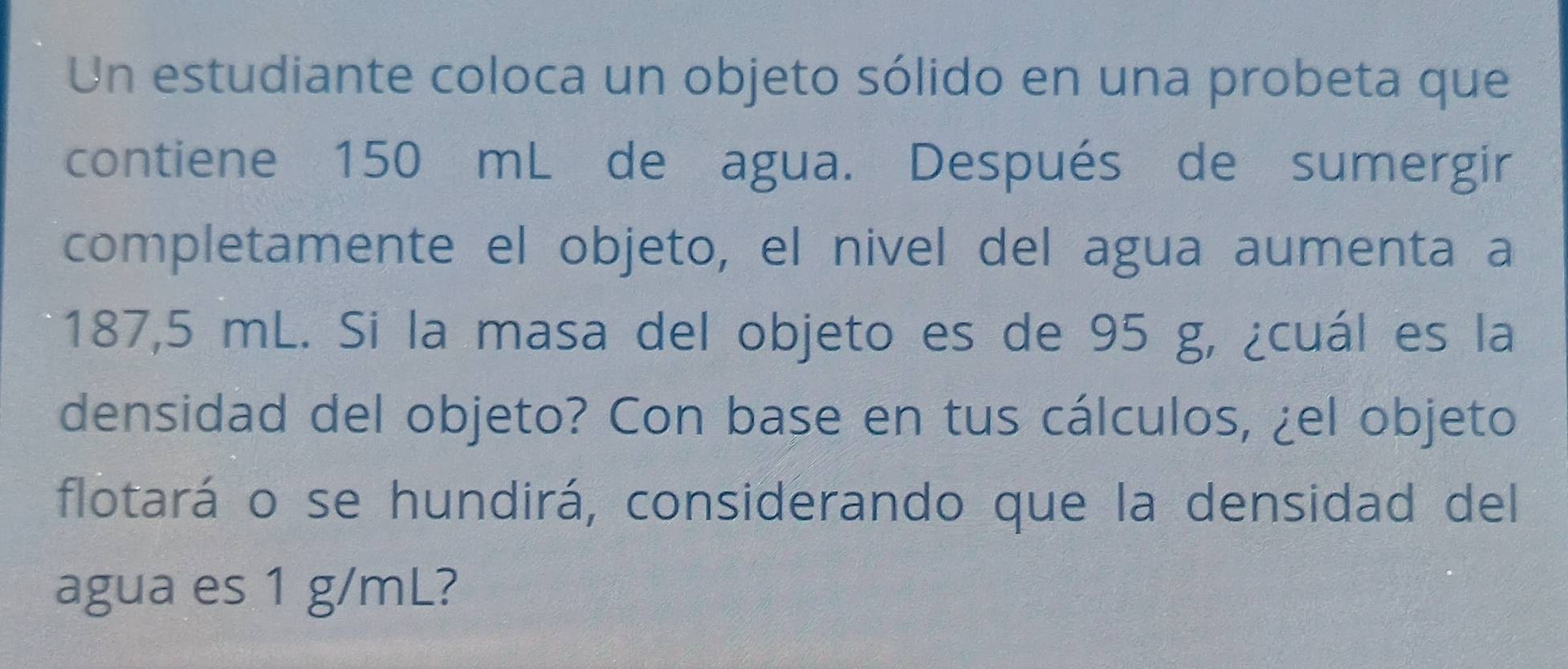 Un estudiante coloca un objeto sólido en una probeta que 
contiene 150 mL de agua. Después de sumergir 
completamente el objeto, el nivel del agua aumenta a
187,5 mL. Si la masa del objeto es de 95 g, ¿cuál es la 
densidad del objeto? Con base en tus cálculos, ¿el objeto 
flotará o se hundirá, considerando que la densidad del 
agua es 1 g/mL?