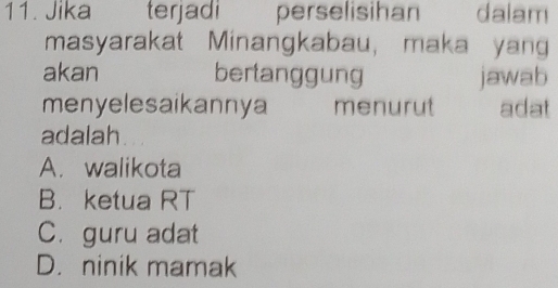 Jika terjadi perselisihan dalam
masyarakat Minangkabau, maka yang
akan bertanggung jawab
menyelesaikannya menurut adat
adalah
A. walikota
B. ketua RT
C. guru adat
D. ninik mamak