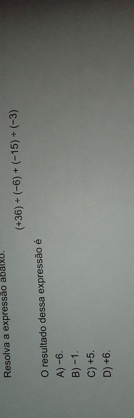 Resolva a expressão abalxo.
(+36)/ (-6)+(-15)/ (-3)
O resultado dessa expressão é
A) -6.
B) -1.
C) +5.
D) +6.