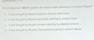 Which statement BEST explains the reason Islam developed in ancient Ghana?
if was brought by Muslim explorers trying to find riches.
II was brought by Muslim merchants wanting to conduct trade
II was brought by Muslim scholars desiring to establish schools.
It was brought by Musilims missionaries looking to convert natives