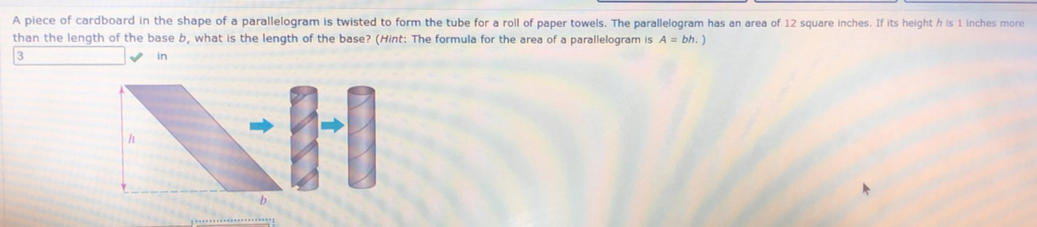 A piece of cardboard in the shape of a parallelogram is twisted to form the tube for a roll of paper towels. The parallelogram has an area of 12 square inches. If its height h is 1 inches more 
than the length of the base b, what is the length of the base? (Hint: The formula for the area of a parallelogram is A=bh.)
3 
in