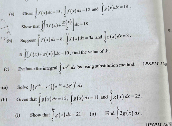 Given ∈tlimits _2^(9f(x)dx=15, ∈tlimits _6^9f(x)dx=12 and ∈tlimits _2^6g(x)dx=18. 
Show that t∈tlimits _(-2)^6[3f(x)+frac g(x))2]dx=18
(b) a Suppose ∈tlimits _9^((11)f(x)dx=k, ∈tlimits _7^(11)f(x)dx=3k and ∈tlimits _7^9g(x)dx=8. 
9. 
If ∈tlimits _7^9[f(x)+g(x)]dx=10 , find the value of k. 
(c) Evaluate the integral ∈tlimits _0^2xe^x^2)dx by using substitution method. [PSPM 17 
(a) Solve ∈t (e^(-3x)-e^x)(e^(-3x)+3e^x)^3dx
(b) Given that ∈tlimits _1^7g(x)dx=15, ∈tlimits _5^7g(x)dx=11 and ∈tlimits _1^(10)g(x)dx=25. 
(i) Show that ∈tlimits _5^(10)g(x)dx=21. (ii) Find ∈tlimits _7^52g(x)dx. 
1PSPM 18/19