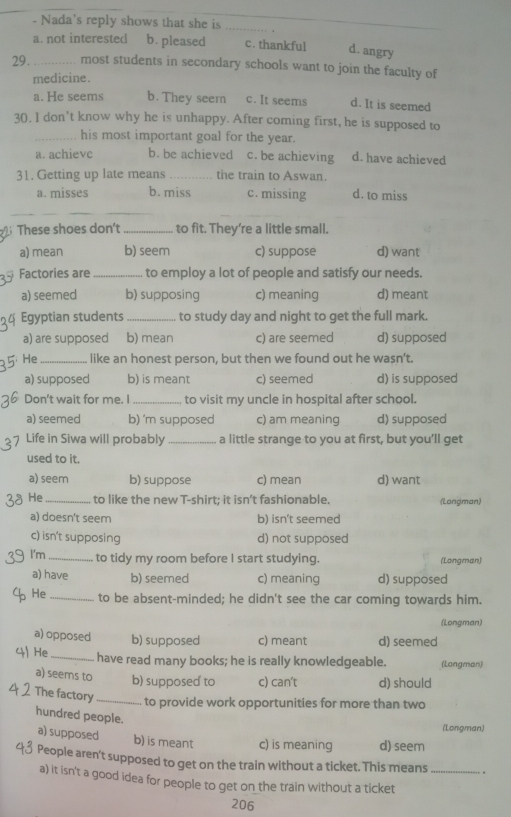 Nada's reply shows that she is_
a. not interested b. pleased c. thankful d. angry
29._ most students in secondary schools want to join the faculty of
medicine.
a. He seems b. They seem c. It seems d. It is seemed
30. 1 don't know why he is unhappy. After coming first, he is supposed to
_his most important goal for the year.
a. achievc b. be achieved c. be achieving d. have achieved
31. Getting up late means _the train to Aswan.
a. misses b. miss c. missing d. to miss
_
These shoes don't _to fit. They’re a little small.
a) mean b) seem c) suppose d) want
Factories are_ to employ a lot of people and satisfy our needs.
a) seemed b) supposing c) meaning d) meant
Egyptian students _to study day and night to get the full mark.
a) are supposed b) mean c) are seemed d) supposed
He_ like an honest person, but then we found out he wasn't.
a) supposed b) is meant c) seemed d) is supposed
Don't wait for me. I _to visit my uncle in hospital after school.
a) seemed b) 'm supposed c) am meaning d) supposed
Life in Siwa will probably _a little strange to you at first, but you’ll get
used to it.
a) seem b) suppose c) mean d) want
He_ to like the new T-shirt; it isn’t fashionable. (Longman)
a) doesn't seem b) isn't seemed
c) isn't supposing d) not supposed
I'm _to tidy my room before I start studying. (Longman)
a) have b) seemed c) meaning d) supposed
He _to be absent-minded; he didn't see the car coming towards him.
(Longman)
a) opposed b) supposed c) meant d) seemed
4 He _have read many books; he is really knowledgeable. (Langman)
a) seems to b) supposed to c) can't d) should
The factory _to provide work opportunities for more than two
hundred people.
(Longman)
a) supposed b) is meant c) is meaning d) seem
People aren't supposed to get on the train without a ticket. This means_
a) it isn't a good idea for people to get on the train without a ticket
206