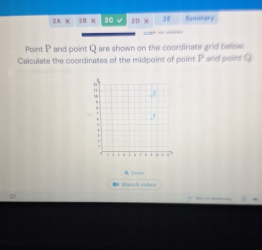 2A* 2B* 2Cvee 2D* 2E Summary 
not alowes 
Point P and point Q are shown on the coordinate grid below. 
Calculate the coordinates of the midpoint of point P and point Q
QZoom 
* Watch video 
Rai on Westhsday