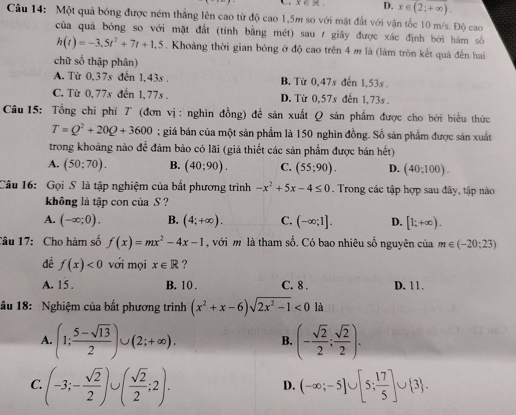 x∈ R.
D. x∈ (2;+∈fty ).
Câu 14: Một quả bóng được ném thẳng lên cao từ độ cao 1,5m so với mặt đất với vận tốc 10 m/s. Độ cao
của quả bóng so với mặt đất (tính bằng mét) sau / giây được xác định bởi hàm số
h(t)=-3,5t^2+7t+1,5. Khoảng thời gian bóng ở độ cao trên 4 m là (làm tròn kết quả đến hai
chữ số thập phân)
A. Từ 0,37s đến 1,43s . B. Từ 0,47s đến 1,53s .
C. Từ 0,77s đến 1,77s . D. Từ 0,57s đến 1,73s .
Câu  15: Tổng chi phí T (đơn vị : nghìn đồng) để sản xuất Q sản phẩm được cho bởi biểu thức
T=Q^2+20Q+3600; giá bán của một sản phẩm là 150 nghìn đồng. Số sản phẩm được sản xuất
trong khoảng nào để đảm bảo có lãi (giả thiết các sản phẩm được bán hết)
A. (50;70). B. (40;90). C. (55;90). D. (40;100).
Câu 16: Gọi S là tập nghiệm của bất phương trình -x^2+5x-4≤ 0. Trong các tập hợp sau đây, tập nào
không là tập con của S ?
A. (-∈fty ;0). B. (4;+∈fty ). C. (-∈fty ;1]. D. [1;+∈fty ).
Câu 17:  Cho hàm số f(x)=mx^2-4x-1 , với m là tham số. Có bao nhiêu số nguyên của m∈ (-20;23)
để f(x)<0</tex> với mọi x∈ R ?
A. 15 . B. 10 . C. 8 . D. 11.
âu 18: Nghiệm của bất phương trình (x^2+x-6)sqrt(2x^2-1)<0la</tex>
A. (1; (5-sqrt(13))/2 )∪ (2;+∈fty ). (- sqrt(2)/2 ; sqrt(2)/2 ).
B.
C. (-3;- sqrt(2)/2 )∪ ( sqrt(2)/2 ;2). (-∈fty ;-5]∪ [5; 17/5 ]∪  3 .
D.